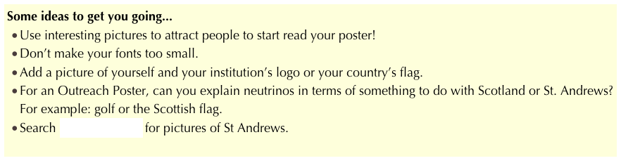 Some ideas to get you going...
Use interesting pictures to attract people to start read your poster!
Don’t make your fonts too small.
Add a picture of yourself and your institution’s logo or your country’s flag.
For an Outreach Poster, can you explain neutrinos in terms of something to do with Scotland or St. Andrews?  For example: golf or the Scottish flag.
Search Google images for pictures of St Andrews.
